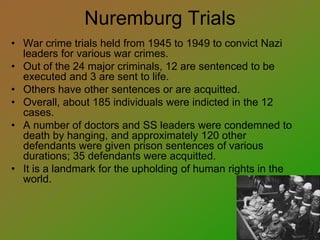 Nuremburg Trials
• War crime trials held from 1945 to 1949 to convict Nazi
leaders for various war crimes.
• Out of the 24 major criminals, 12 are sentenced to be
executed and 3 are sent to life.
• Others have other sentences or are acquitted.
• Overall, about 185 individuals were indicted in the 12
cases.
• A number of doctors and SS leaders were condemned to
death by hanging, and approximately 120 other
defendants were given prison sentences of various
durations; 35 defendants were acquitted.
• It is a landmark for the upholding of human rights in the
world.
 