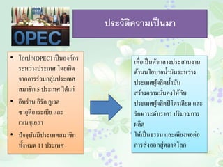 ประวัติความเป็นมา 
• โอเปก(OPEC) เป็นองค์กร 
ระหว่างประเทศ โดยเกิด 
จากการร่วมกลุ่มประเทศ 
สมาชิก 5 ประเทศ ได้แก่ 
• อิหร่าน อิรัก คูเวต 
ซาอุดีอาระเบีย และ 
เวเนซุเอลา 
• ปัจจุบันมีประเทศสมาชิก 
ทั้งหมด 11 ประเทศ 
เพื่อเป็นตัวกลางประสานงาน 
ด้านนโยบายน้า มันระหว่าง 
ประเทศผู้ผลิตน้า มัน 
สร้างความมั่นคงให้กับ 
ประเทศผู้ผลิตปิโตรเลียม และ 
รักษาระดับราคา ปริมาณการ 
ผลิต 
ให้เป็นธรรม และเพียงพอต่อ 
การส่งออกสู่ตลาดโลก 
 