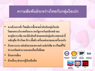 ความสัมพันธ์ระหว่างไทยกับกลุ่มโอเปก 
• ทางด้านการค้า ไทยมีการซื้อขายน้ามันกับกลุ่มโอเปก 
โดยเฉพาะประเทศโอมาน สหรัฐอาหรับเอมิเรตส์ และ 
ซาอุดิอาระเบีย และมีส่งสินค้าส่งออกแก่กลุ่มประเทศเหล่านี้ 
หลักๆคือ ข้าวโพด ข้าว เสื้อผ้า เครื่องแต่งกายและเครื่องหนัง 
• ด้านแรงงาน แต่หลังจากสงครามอ่าวเปอร์เซีย ชาวไทยที่ไป 
ทางานก็ลดจานวนลงจนเกือบไม่มีเลย 
• ด้านการเมือง 
• ด้านอื่นๆ เช่นการกู้เงินเป็นต้น 
 