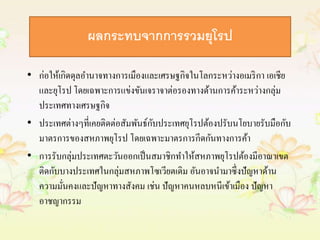 ผลกระทบจากการรวมยุโรป 
• ก่อให้เกิดดุลอา นาจทางการเมืองและเศรษฐกิจในโลกระหว่างอเมริกา เอเชีย 
และยุโรป โดยเฉพาะการแข่งขันเจราจาต่อรองทางด้านการค้าระหว่างกลุ่ม 
ประเทศทางเศรษฐกิจ 
• ประเทศต่างๆที่เคยติดต่อสัมพันธ์กับประเทศยุโรปต้องปรับนโยบายรับมือกับ 
มาตรการของสหภาพยุโรป โดยเฉพาะมาตรการกีดกันทางการค้า 
• การรับกลุ่มประเทศตะวันออกเป็นสมาชิกทา ให้สหภาพยุโรปต้องมีอาณาเขต 
ติดกับบางประเทศในกลุ่มสหภาพโซเวียตเดิม อันอาจนา มาซึ่งปัญหาด้าน 
ความมั่นคงและปัญหาทางสังคม เช่น ปัญหาคนหลบหนีเข้าเมือง ปัญหา 
อาชญากรรม 
 