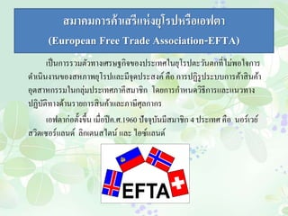 สมาคมการค้าเสรีแห่งยุโรปหรือเอฟตา 
(European Free Trade Association-EFTA) 
เป็นการรวมตัวทางเศรษฐกิจของประเทศในยุโรปตะวันตกที่ไม่พอใจการ 
ดา เนินงานของสหภาพยุโรปและมีจุดประสงค์ คือ การปฏิรูประบบการค้าสินค้า 
อุตสาหกรรมในกลุ่มประเทศภาคีสมาชิก โดยการกา หนดวิธีการและแนวทาง 
ปฏิบัติทางด้านรายการสินค้าและภาษีศุลกากร 
เอฟตาก่อตั้งขึ้น เมื่อปีค.ศ.1960 ปัจจุบันมีสมาชิก 4 ประเทศ คือ นอร์เวย์ 
สวิตเซอร์แลนด์ ลิกเตนสไตน์ และ ไอซ์แลนด์ 
 