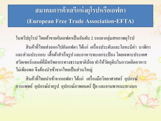 สมาคมการค้าเสรีแห่งยุโรปหรือเอฟตา 
(European Free Trade Association-EFTA) 
ในทวีปยุโรป ไทยค้าขายกับเอฟตาเป็นอันดับ 2 รองจากลุ่มสหภาพยุโรป 
สินค้าที่ไทยส่งออกไปยังเอฟตา ได้แก่ เครื่องประดับและโลหะมีค่า นาฬิกา 
และส่วนประกอบ เสื้อผ้าสา เร็จรูป และอาหารทะเลกระป๋อง โดยเฉพาะประเทศ 
สวิตเซอร์แลนด์ที่มีทรัพยากรทางธรรมชาติน้อย ทา ให้วัตถุดิบในการผลิตอาหาร 
ไม่เพียงพอ จึงต้องนาเข้าจากไทยเป็นส่วนใหญ่ 
สินค้าที่ไทยนาเข้าจากเอฟตา ได้แก่ เครื่องมือวิทยาศาสตร์ อุปกรณ์ 
การแพทย์ อุปกรณ์ถ่ายรูป อุปกรณ์ภาพยนตร์ ปุ๋ย และยานพาหนะทางบก 
 