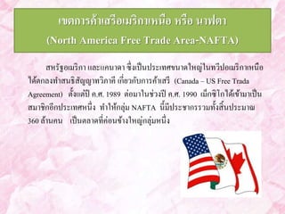 เขตการค้าเสรีอเมริกาเหนือ หรือ นาฟตา 
(North America Free Trade Area-NAFTA) 
สหรัฐอเมริกา และแคนาดา ซึ่งเป็นประเทศขนาดใหญ่ในทวีปอเมริกาเหนือ 
ได้ตกลงทา สนธิสัญญาทวิภาคี เกี่ยวกับการค้าเสรี (Canada – US Free Trada 
Agreement) ตั้งแต่ปี ค.ศ. 1989 ต่อมาในช่วงปี ค.ศ. 1990 เม็กซิโกได้เข้ามาเป็น 
สมาชิกอีกประเทศหนึ่ง ทา ให้กลุ่ม NAFTA นี้มีประชากรรวมทั้งสิ้นประมาณ 
360 ล้านคน เป็นตลาดที่ค่อนข้างใหญ่กลุ่มหนึ่ง 
 