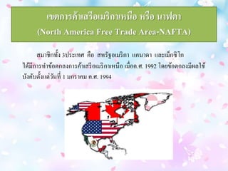 เขตการค้าเสรีอเมริกาเหนือ หรือ นาฟตา 
(North America Free Trade Area-NAFTA) 
สมาชิกทั้ง 3ประเทศ คือ สหรัฐอเมริกา แคนาดา และเม็กซิโก 
ได้มีการทา ข้อตกลงการค้าเสรีอเมริกาเหนือ เมื่อค.ศ. 1992 โดยข้อตกลงมีผลใช้ 
บังคับตั้งแต่วันที่ 1 มกราคม ค.ศ. 1994 
 