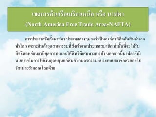 เขตการค้าเสรีอเมริกาเหนือ หรือ นาฟตา 
(North America Free Trade Area-NAFTA) 
การประกาศจัดตั้งนาฟตา ประเทศต่างๆมองว่าเป็นองค์กรที่กีดกันสินค้าจาก 
ทั่วโลก เพราะสินค้าอุตสาหกรรมที่สั่งเข้าจากประเทศสมาชิกเท่านั้นที่จะได้รับ 
สิทธิลดหย่อนภาษีศุลการกรและให้สิทธิพิเศษทางการค้า นอกจากนี้นาฟตายังมี 
นโยบายในการให้เงินอุดหนุนแก่สินค้าเกษตรกรรมที่ประเทศสมาชิกส่งออกไป 
จา หน่ายยังตลาดโลกด้วย 
 