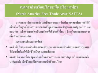 เขตการค้าเสรีอเมริกาเหนือ หรือ นาฟตา 
(North America Free Trade Area-NAFTA) 
นาฟตาเกรงว่าการลดหย่อนภาษีศุลกากรระหว่างประเทศสมาชิกอาจทา ให้ 
เม็กซิโกเป็นศูนย์กลางการระบายสินค้าอุตสาหกรรมเข้าสู่ตลาดสหรัฐอเมริกา และ 
แคนาดา แต่เพราะนาฟตาเป็นองค์การที่เพิ่งก่อตั้งขึ้นมา จึงอยู่ในระยะการเจรจา 
เพื่อทา ความตกลงกัน 
ผลกระทบต่อประเทศไทย 
• ผลดี คือ ไทยจะขายสินค้าอุตสาหกรรมขนาดย่อมและสินค้าการเกษตรบางชนิด 
ได้มากขึ้นโดยใช้เม็กซิโกเป็นฐานการส่งออก 
• ผลเสีย คือ ขณะนี้สหรัฐอเมริกาเป็นตลาดการส่งออกที่สา คัญของไทย เมื่อก่อตั้ง 
นาฟตาแล้ว เม็กซิโกจะเป็นตลาดการนาเข้าแทนไทย 
 