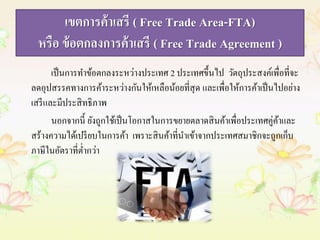 เขตการค้าเสรี ( Free Trade Area-FTA) 
หรือ ข้อตกลงการค้าเสรี ( Free Trade Agreement ) 
เป็นการทา ข้อตกลงระหว่างประเทศ 2 ประเทศขึ้นไป วัตถุประสงค์เพื่อที่จะ 
ลดอุปสรรคทางการค้าระหว่างกันให้เหลือน้อยที่สุด และเพื่อให้การค้าเป็นไปอย่าง 
เสรีและมีประสิทธิภาพ 
นอกจากนี้ ยังถูกใช้เป็นโอกาสในการขยายตลาดสินค้าเพื่อประเทศคู่ค้าและ 
สร้างความได้เปรียบในการค้า เพราะสินค้าที่นาเข้าจากประเทศสมาชิกจะถูกเก็บ 
ภาษีในอัตราที่ต่า กว่า 
 