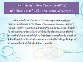 เขตการค้าเสรี ( Free Trade Area-FTA) 
หรือ ข้อตกลงการค้าเสรี ( Free Trade Agreement ) 
นโยบายการค้าเสรี (Free Trade Policy) มีรากฐานมาจากทฤษฎีการ 
ได้เปรียบโดยเปรียบเทียบ (The Theory of Comparative Advantage) ที่เสนอว่า 
“แต่ละประเทศควรจะเลือกผลิตแต่เฉพาะสินค้าที่ตนมีต้นทุนการผลิตได้เปรียบ 
โดยเปรียบเทียบมากที่สุด แล้วนาสินค้าที่ผลิตได้นั้นไปแลกเปลี่ยนกับสินค้าที่ 
ประเทศอื่นมีต้นทุนการผลิตได้เปรียบ โดยแต่ละประเทศจะเลือกผลิตเฉพาะสินค้า 
ที่เมื่อเปรียบกับสินค้าอื่นแล้ว ประเทศตนสามารถผลิตได้ด้วยต้นทุนที่ต่า ที่สุด แล้ว 
นา มาแลกเปลี่ยนสินค้าที่ผลิตขึ้นกับอีกประเทศหนึ่ง” 
 