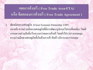 เขตการค้าเสรี ( Free Trade Area-FTA) 
หรือ ข้อตกลงการค้าเสรี ( Free Trade Agreement ) 
2. พันธมิตรทางเศรษฐกิจ (Closer Economic Partnership: CEP) 
หมายถึง ความร่วมมือทางเศรษฐกิจที่มีการพัฒนารูปแบบไปจากที่เคยมีมา โดยมี 
กรอบความร่วมมือที่กว้างขวางกว่าเขตการค้าเสรี โดยทั่วไป CEP ครอบคลุม 
ความร่วมมือทางเศรษฐกิจทั้งในด้านการค้า สินค้า บริการและการลงทุน 
 