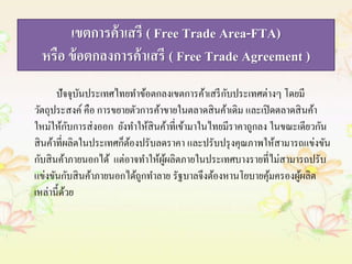 เขตการค้าเสรี ( Free Trade Area-FTA) 
หรือ ข้อตกลงการค้าเสรี ( Free Trade Agreement ) 
ปัจจุบันประเทศไทยทา ข้อตกลงเขตการค้าเสรีกับประเทศต่างๆ โดยมี 
วัตถุประสงค์ คือ การขยายตัวการค้าขายในตลาดสินค้าเดิม และเปิดตลาดสินค้า 
ใหม่ให้กับการส่งออก ยังทา ให้สินค้าที่เข้ามาในไทยมีราคาถูกลง ในขณะเดียวกัน 
สินค้าที่ผลิตในประเทศก็ต้องปรับลดราคา และปรับปรุงคุณภาพให้สามารถแข่งขัน 
กับสินค้าภายนอกได้ แต่อาจทา ให้ผู้ผลิตภายในประเทศบางรายที่ไม่สามารถปรับ 
แข่งขันกับสินค้าภายนอกได้ถูกทา ลาย รัฐบาลจึงต้องหานโยบายคุ้มครองผู้ผลิต 
เหล่านี้ด้วย 
 
