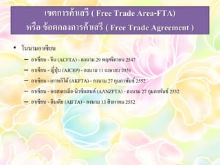 เขตการค้าเสรี ( Free Trade Area-FTA) 
หรือ ข้อตกลงการค้าเสรี ( Free Trade Agreement ) 
• ในนามอาเซียน 
– อาเซียน - จีน (ACFTA) - ลงนาม 29 พฤศจิกายน 2547 
– อาเซียน - ญี่ปุ่น (AJCEP) - ลงนาม 11 เมษายน 2551 
– อาเซียน - เกาหลีใต้ (AKFTA) - ลงนาม 27 กุมภาพันธ์ 2552 
– อาเซียน - ออสเตรเลีย-นิวซีแลนด์ (AANZFTA) - ลงนาม 27 กุมภาพันธ์ 2552 
– อาเซียน - อินเดีย (AIFTA) - ลงนาม 13 สิงหาคม 2552 
