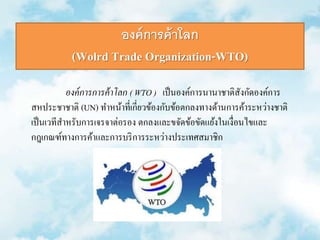 องค์การค้าโลก 
(Wolrd Trade Organization-WTO) 
องค์การการค้าโลก ( WTO ) เป็นองค์การนานาชาติสังกัดองค์การ 
สหประชาชาติ(UN) ทา หน้าที่เกี่ยวข้องกับข้อตกลงทางด้านการค้าระหว่างชาติ 
เป็นเวทีสา หรับการเจรจาต่อรอง ตกลงและขจัดข้อขัดแย้งในเงื่อนไขและ 
กฎเกณฑ์ทางการค้าและการบริการระหว่างประเทศสมาชิก 
 