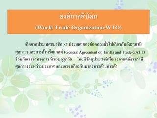 องค์การค้าโลก 
(World Trade Organization-WTO) 
เกิดจากประเทศสมาชิก 85 ประเทศ ของข้อตกลงทั่วไปเกี่ยวกับอัตราภาษี 
ศุลกากรและการค้าหรือแกตต์ (General Agreement on Tariffs and Trade-GATT) 
ร่วมกันเจรจาทางการค้ารอบอุรุกวัย โดยมีวัตถุประสงค์เพื่อเจรจาลดอัตราภาษี 
ศุลกากรระหว่างประเทศ และเจรจาเกี่ยวกับมาตรการด้านการค้า 
 