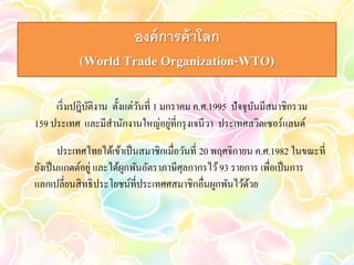 องค์การค้าโลก 
(World Trade Organization-WTO) 
เริ่มปฎิบัติงาน ตั้งแต่วันที่ 1 มกราคม ค.ศ.1995 ปัจจุบันมีสมาชิกรวม 
159 ประเทศ และมีสา นักงานใหญ่อยู่ที่กรุงเจนีวา ประเทศสวิตเซอร์แลนด์ 
ประเทศไทยได้เข้าเป็นสมาชิกเมื่อวันที่ 20 พฤศจิกายน ค.ศ.1982 ในขณะที่ 
ยังเป็นแกตต์อยู่ และได้ผูกพันอัตราภาษีศุลกากรไว้ 93 รายการ เพื่อเป็นการ 
แลกเปลี่ยนสิทธิประโยชน์ที่ประเทศศสมาชิกอื่นผูกพันไว้ด้วย 
 