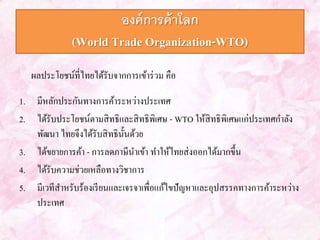 องค์การค้าโลก 
(World Trade Organization-WTO) 
ผลประโยชน์ที่ไทยได้รับจากการเข้าร่วม คือ 
1. มีหลักประกันทางการค้าระหว่างประเทศ 
2. ได้รับประโยชน์ตามสิทธิและสิทธิพิเศษ - WTO ให้สิทธิพิเศษแก่ประเทศกา ลัง 
พัฒนา ไทยจึงได้รับสิทธินั้นด้วย 
3. ได้ขยายการค้า - การลดภาษีนา เข้า ทา ให้ไทยส่งออกได้มากขึ้น 
4. ได้รับความช่วยเหลือทางวิชาการ 
5. มีเวทีสาหรับร้องเรียนและเจรจาเพื่อแก้ไขปัญหาและอุปสรรคทางการค้าระหว่าง 
ประเทศ 
 