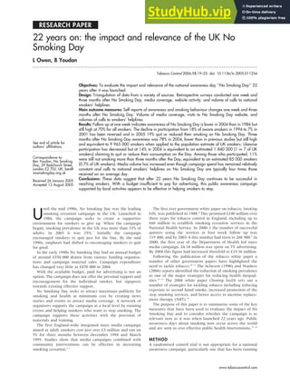 RESEARCH PAPER
22 years on: the impact and relevance of the UK No
Smoking Day
L Owen, B Youdan
. . . . . . . . . . . . . . . . . . . . . . . . . . . . . . . . . . . . . . . . . . . . . . . . . . . . . . . . . . . . . . . . . . . . . . . . . . . . . . . . . . . . . . . . . . . . . . . . . . . . . . . . . . . . . . . . . . . . . . . . . . . . . . .
See end of article for
authors’ affiliations
. . . . . . . . . . . . . . . . . . . . . . .
Correspondence to:
Ben Youdan, No Smoking
Day, 59 Redchurch Street,
London E2 7DJ, UK; ben@
nosmokingday.org.uk
Received 26 January 2005
Accepted 12 August 2005
. . . . . . . . . . . . . . . . . . . . . . .
Tobacco Control 2006;15:19–25. doi: 10.1136/tc.2005.011254
Objectives: To evaluate the impact and relevance of the national awareness day ‘‘No Smoking Day’’ 22
years after it was launched.
Design: Triangulation of data from a variety of sources. Retrospective surveys conducted one week and
three months after No Smoking Day, media coverage, website activity, and volume of calls to national
smokers’ helplines.
Main outcome measures: Self reports of awareness and smoking behaviour changes one week and three
months after No Smoking Day. Volume of media coverage, visits to No Smoking Day website, and
volumes of calls to smokers’ helplines.
Results: Follow up at one week indicates awareness of No Smoking Day is lower in 2004 than in 1986 but
still high at 70% for all smokers. The decline in participation from 18% of aware smokers in 1994 to 7% in
2001 has been reversed and in 2005 19% quit or reduced their smoking on No Smoking Day. Three
months after No Smoking Day awareness was 78% in 2004, lower than in previous studies but still high
and equivalent to 9 965 000 smokers when applied to the population estimate of UK smokers. Likewise
participation has decreased but at 14% in 2004 is equivalent to an estimated 1 840 000 (1 in 7 of UK
smokers) claiming to quit or reduce their consumption on the Day. Among those who participated, 11%
were still not smoking more than three months after the Day, equivalent to an estimated 85 000 smokers
(0.7% of UK smokers). Media volume has increased even though campaign spend has remained relatively
constant and calls to national smokers’ helplines on No Smoking Day are typically four times those
received on an average day.
Conclusions: These data suggest that after 22 years No Smoking Day continues to be successful in
reaching smokers. With a budget insufficient to pay for advertising, this public awareness campaign
supported by local activities appears to be effective in helping smokers to stop.
U
ntil the mid 1990s, No Smoking Day was the leading
smoking cessation campaign in the UK. Launched in
1984, the campaign seeks to create a supportive
environment for smokers to give up. When the campaign
began, smoking prevalence in the UK was more than 33% of
adults; in 2003 it was 25%.1
Initially the campaign
encouraged smokers to quit just for the Day. By the mid
1990s, emphasis had shifted to encouraging smokers to quit
for good.
In the early 1990s No Smoking Day had an annual budget
of around £550 000 drawn from various funding organisa-
tions and campaign material sales. Campaign expenditure
has changed very little at £470 000 in 2004.
With the available budget, paid for advertising is not an
option. The campaign does not offer the personal support and
encouragement for the individual smoker, but signposts
towards existing effective support.
No Smoking Day seeks to attract maximum publicity for
smoking and health at minimum cost by creating news
stories and events to attract media coverage. A network of
organisers supports the campaign at a local level by running
events and helping smokers who want to stop smoking. The
campaign supports these activities with the provision of
materials and training.
The first England-wide integrated mass media campaign
aimed at adult smokers cost just over £3 million and ran on
TV for three months between December 1994 and March
1995. Studies show that media campaigns combined with
community interventions can be effective in increasing
smoking cessation.2–7
The first ever government white paper on tobacco, Smoking
kills, was published in 1988.8
This promised £100 million over
three years for tobacco control in England, including up to
£60 million to establish smoking cessation services in the
National Health Service. In 2000–1 the number of successful
quitters using the services at four week follow up was
119 800, and by 2003–4 this number had risen to 204 900.9
In
2000, the first year of the Department of Health led mass
media campaign, £6.18 million was spent on TV advertising.
By 2004 this figure had increased threefold to £19.36 million.
Following the publication of the tobacco white paper a
number of other government papers have highlighted the
need to tackle tobacco.10 11
The Acheson (1990) and Wanless
(2004) reports identified the reduction of smoking prevalence
as one of the major strategies for reducing health inequal-
ities.12 13
The 2004 white paper Choosing health sets out a
number of strategies for tackling tobacco including reducing
exposure to second hand smoke, increased promotion of the
stop smoking services, and better access to nicotine replace-
ment therapy (NRT).14
The purpose of this paper is to summarise some of the key
measures that have been used to evaluate the impact of No
Smoking Day and to consider whether the campaign is as
relevant now as it was when launched 22 years ago. Public
awareness days about smoking now occur across the world
and are seen as cost effective public health interventions.15 16
METHOD
A randomised control trial is not appropriate for a national
awareness campaign, particularly one that has been running
19
www.tobaccocontrol.com
 