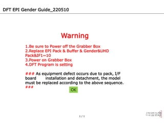 DFT EPI Gender Guide_220510
1 / 1
Warning
1.Be sure to Power off the Grabber Box
2.Replace EPI Pack & Buffer & Gender&UHD
Pack&IF1~10
3.Power on Grabber Box
4.DFT Program is setting
### As equipment defect occurs due to pack, I/F
board installation and detachment, the model
must be replaced according to the above sequence.
###
OK
 