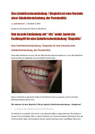 Eine Zahnfleischentzündung / Gingivitis ist eine Vorstufe
einer Zahnbettentzündung, der Parodontitis
by sachakarmoll | on October 8, 2013
Gingiva ist das lateinische Wort für Zahnfleisch.
Und da jede Entzündung mit “-itis” endet, lautet der
Fachbegriff für eine Zahnfleischentzündung “Gingivitis”
Eine Zahnfleischentzündung / Gingivitis ist eine Vorstufe einer
Zahnbettentzündung, der Parodontitis
Gesundes Zahnfleisch ist rosa, füllt die Zahnzwischenräume komplett aus, ist an der Oberfläche
etwas strukturiert (gestippelt) und umschließt fest den Zahn:
Etwas vereinfacht ausgedrückt: Sollte Ihr Zahnfleisch nicht so aussehen, stimmt mit hoher
Wahrscheinlichkeit etwas nicht.
Wie erkenne ich eine Gingivitis? Gibt es typische Zahnfleischentzündung – Symptome?
• Ja, die gibt es. Das auffälligste Symptom ist Zahnfleischbluten.
So einfach ist es natürlich nicht immer, eine Gingivitis selbst zu diagnostizieren. Wir erleben in
unserer Praxis fast täglich Fälle, in denen Patienten von ihrem entzündeten Zahnfleisch noch gar
nichts bemerkt haben. Die Symptome können nämlich durchaus auch unauffälliger Natur sein.
 
