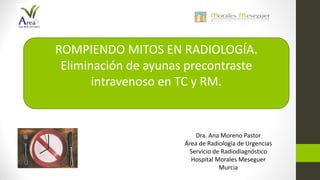 Dra. Ana Moreno Pastor
Área de Radiología de Urgencias
Servicio de Radiodiagnóstico
Hospital Morales Meseguer
Murcia
ROMPIENDO MITOS EN RADIOLOGÍA.
Eliminación de ayunas precontraste
intravenoso en TC y RM.
 