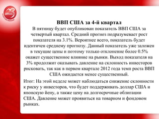   ВВП США за 4-й квартал  В пятницу будет опубликован показатель ВВП США за четвертый квартал. Средний прогноз подразумевает рост показателя на 3.1%. Вероятнее всего, показатель будет идентичен среднему прогнозу. Данный показатель уже заложен в текущие цены и поэтому только отклонение более 0.5% окажет существенное влияние на рынки. Выход показателя на 3% продолжит оказывать давление на склонность инвесторов рисковать, так как в первом квартале 2012 года темп роста ВВП США ожидается менее существенный. Итог: На этой неделе может наблюдаться снижение склонности к риску у инвесторов, что будет поддерживать доллар США и японскую йену, а также цену на долгосрочные облигации США. Давление может проявиться на товарном и фондовом рынках.  