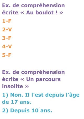 Ex. de compréhension
écrite « Au boulot ! »
1-F
2-V
3-F
4-V
5-F


Ex. de compréhension
écrite « Un parcours
insolite »
1) Non. Il l’est depuis l’âge
de 17 ans.
2) Depuis 10 ans.
 