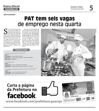 Diário Oficial
 GUARUJÁ
                                                                        quarta-feira
                                                                        23 de janeiro de 2013
                                                                                                5
oportunidades


                              PAT tem seis vagas
                            de emprego nesta quarta
S
        e você está em busca de          Ao todo, são distribuídas 30




                                                                                                    Reprodução
        uma oportunidade de          senhas diárias para a realização
        trabalho, fique atento às    do cadastro, que também pode
        seis vagas de emprego        ser feito pelo site www.maisem-
que o Posto de Atendimento ao        prego.mte.gov.br. É necessário
Trabalhador (PAT) de Guarujá         ter em mãos o CPF, RG, Car-
oferece nesta quarta-feira, 23.      teira de Trabalho e o número
As vagas são para técnico de         do PIS. O PAT de Guarujá,
manutenção de computador,            funciona na Rua Cunhambebe,
cozinheiro geral e teleoperador,     500, na Vila Alice, de segunda
essa última destinada ao Pro-        a sexta, das 9 às 16h30. Outras
grama de Apoio à Pessoa com          informações pelo telefone 3341-
Deficiência.                         3431.


                       Confira as vagas

  • Técnico de manutenção de computador
  Vagas - 2
  Escolaridade - Ensino Médio completo
  Experiência - 6 meses comprovados em Carteira de Trabalho
  Observação: Inglês Básico

  • Cozinheiro geral
  Vagas - 1
  Escolaridade - Ensino Fundamental incompleto
  Experiência - 3 meses comprovados em Carteira de Trabalho

                                                          cia)
  • Teleoperador (Programa de Apoio à Pessoa com Deficiên
  Vagas - 3
  Escolaridade - Ensino Fundamental incompleto
  Experiência - Não é necessária experiência




      Curta a página
      da Prefeitura no

    www.facebook.com/prefeitura.guaruja
 
