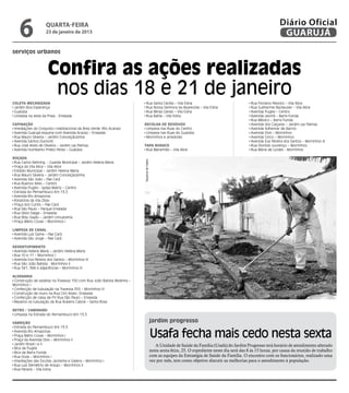 6               quarta-feira
                    23 de janeiro de 2013
                                                                                                                                                                      Diário Oficial
                                                                                                                                                                       GUARUJÁ
serviços urbanos


                     Confira as ações realizadas
                      nos dias 18 e 21 de janeiro
Coleta Mecanizada                                                             Rua Santa Cecília – Vila Edna                                          Rua Floriano Peixoto – Vila Alice
 Jardim Boa Esperança                                                         Rua Nossa Senhora da Aparecida – Vila Edna                             Rua Guilherme Backeuser – Vila Alice
 Guaiúba                                                                      Rua Minas Gerais – Vila Edna                                           Avenida Puglisi – Centro
 Limpeza na areia da Praia - Enseada                                          Rua Bahia – Vila Edna                                                  Avenida Leomil – Barra Funda
                                                                                                                                                     Rua México – Barra Funda
Capinação                                                                Recolha de Resíduos                                                         Avenida dos Caiçaras – Jardim Las Palmas
 Imediações do Conjunto Habitacional da Área Verde (Rio Acaraú)           Limpeza nas Ruas do Centro                                                 Avenida Adhemar de Barros
 Avenida Guarujá esquina com Avenida Acaraú – Enseada                     Limpeza nas Ruas do Guaiúba                                                Avenida Dois – Morrinhos
 Rua Mauro Silveira – Jardim Conceiçãozinha                               Morrinhos e arredores                                                      Avenida Cinco – Morrinhos
 Avenida Santos Dumont                                                                                                                               Avenida Eva Pereira dos Santos – Morrinhos III
 Rua José Alves de Oliveira – Jardim Las Palmas                          Tapa Buraco                                                                 Rua Dionisío Lourenço – Morrinhos
 Avenida Humberto Prieto Perez – Guaiúba                                  Rua Maranhão – Vila Alice                                                  Rua Maria de Lurdes - Morrinhos

Roçada
                                                                         Dayanna de Castro




 Rua Carlos Nehring - Guarda Municipal – Jardim Helena Maria
 Praça da Vila Alice – Vila Alice
 Estádio Municipal – Jardim Helena Maria
 Rua Mauro Silveira – Jardim Conceiçãozinha
 Avenida São João – Pae Cará
 Rua Buenos Aires – Centro
 Avenida Puglisi - Igreja Matriz – Centro
 Estrada do Pernambuco Km 13,5
 Avenida Rio Amazonas
 Rotatória da Vila Zilda
 Praça dos Curiós – Pae Cará
 Rua São Paulo – Parque Enseada
 Rua Silvio Daige – Enseada
 Rua Bidu Sayão – Jardim Umuarama
 Praça Mário Covas – Morrinhos I

Limpeza de Canal
 Avenida Luiz Gama – Pae Cará
 Avenida São Jorge – Pae Cará

Desentupimento
 Avenida Helena Maria – Jardim Helena Maria
 Rua 10 e 11 – Morrinhos I
 Avenida Eva Pereira dos Santos – Morrinhos III
 Rua São João Batista - Morrinhos II
 Rua 341, 384 e adjacências – Morrinhos III

Alvenaria
 Construção de sarjetas na Travessa 150 com Rua João Batista Redinha –
Morrinhos I
 Confecção de tubulação na Travessa 355 – Morrinhos III
 Construção de muro na Rua Ciro Alves– Enseada
 Confecção de caixa de PV Rua São Paulo – Enseada
 Reparos na tubulação da Rua Rubens Cabral – Santa Rosa

Retro / Caminhão
 Limpeza na Estrada do Pernambuco Km 13,5

Varrição                                                                                     jardim progresso
 Estrada do Pernambuco Km 13,5
 Avenida Rio Amazonas
 Praça Mário Covas – Morrinhos I
 Praça da Avenida Dois – Morrinhos II
                                                                                             Usafa fecha mais cedo nesta sexta
 Jardim Brasil I e II                                                                           A Unidade de Saúde da Família (Usafa) do Jardim Progresso terá horário de atendimento alterado
 Bica da Puglisi
 Bica da Barra Funda
                                                                                             nesta sexta-feira, 25. O expediente neste dia será das 8 às 15 horas, por causa da reunião de trabalho
 Rua Doze – Morrinhos I                                                                      com as equipes da Estratégia de Saúde da Família. O encontro com os funcionários, realizado uma
 Imediações das Escolas Jacirema e Galiera – Morrinhos I                                     vez por mês, tem como objetivo discutir as melhorias para o atendimento à população.
 Rua Luiz Demétrio de Araújo – Morrinhos II
 Rua Paraná – Vila Edna
 