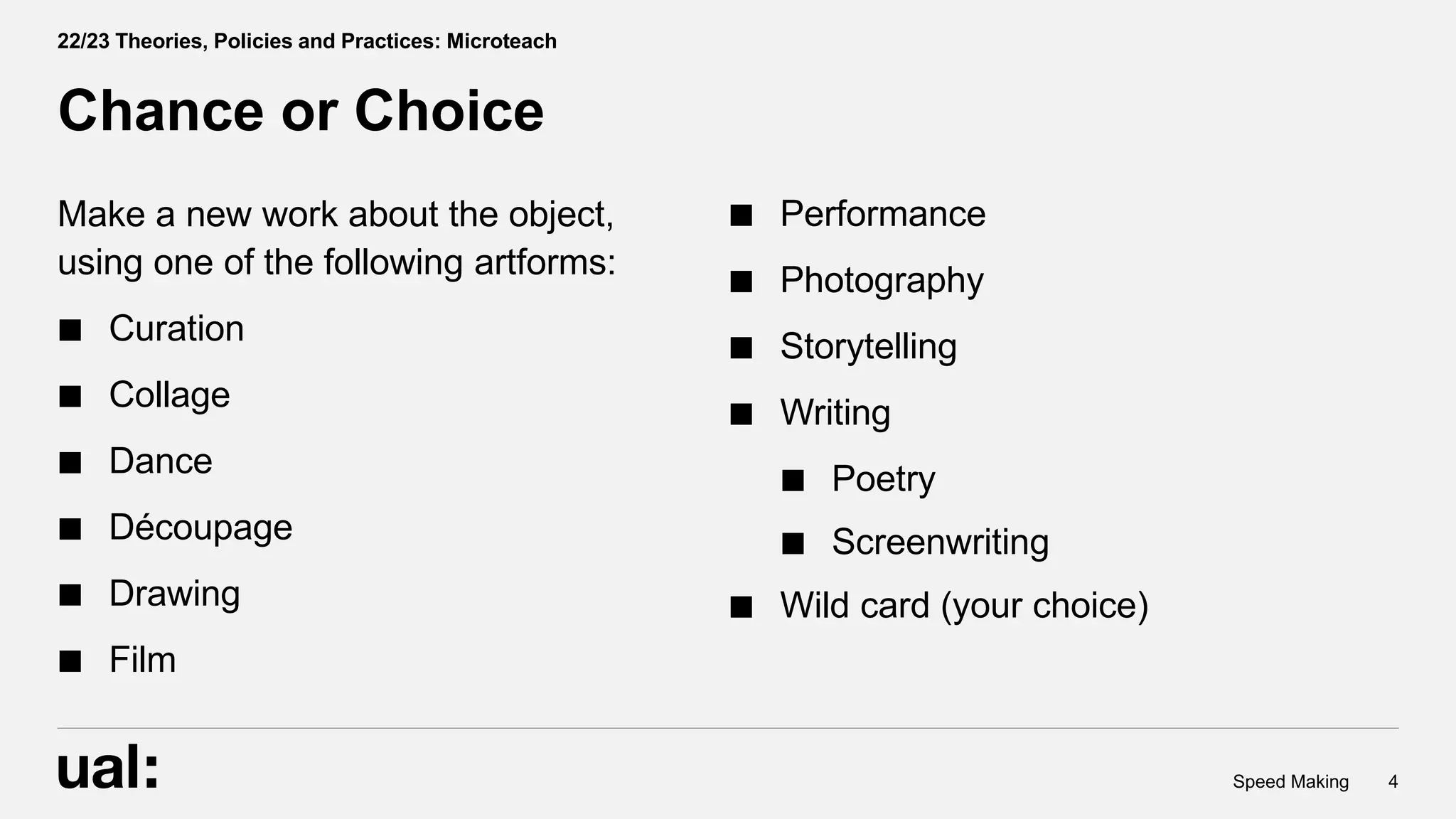 Make a new work about the object,
using one of the following artforms:
Curation
Collage
Dance
Découpage
Drawing
Film
4
Speed Making
Chance or Choice
22/23 Theories, Policies and Practices: Microteach
Performance
Photography
Storytelling
Writing
Poetry
Screenwriting
Wild card (your choice)