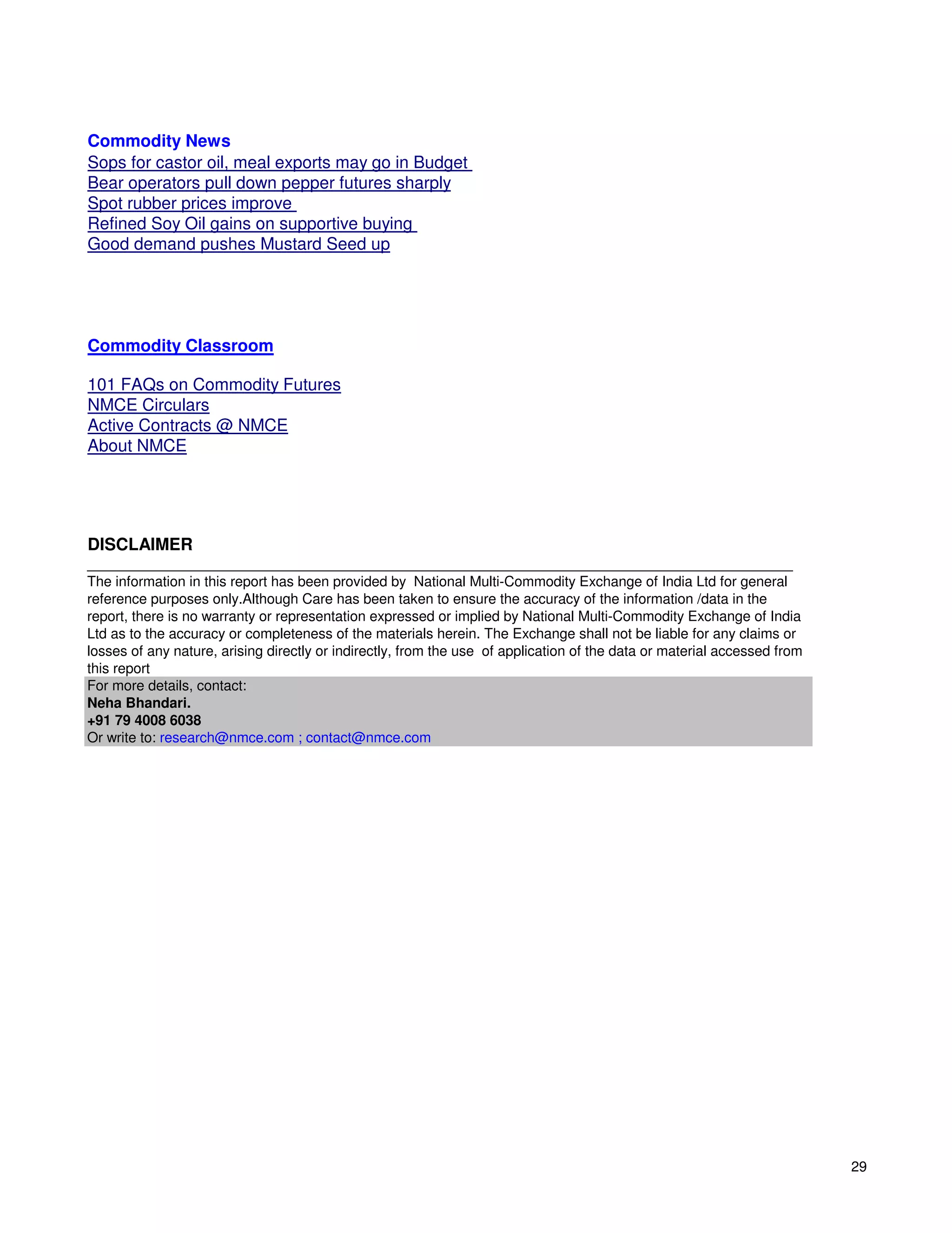 Commodity News
Sops for castor oil, meal exports may go in Budget
Bear operators pull down pepper futures sharply
Spot rubber prices improve
Refined Soy Oil gains on supportive buying
Good demand pushes Mustard Seed up




Commodity Classroom

101 FAQs on Commodity Futures
NMCE Circulars
Active Contracts @ NMCE
About NMCE




DISCLAIMER
__________________________________________________________________________________________
The information in this report has been provided by National Multi-Commodity Exchange of India Ltd for general
reference purposes only.Although Care has been taken to ensure the accuracy of the information /data in the
report, there is no warranty or representation expressed or implied by National Multi-Commodity Exchange of India
Ltd as to the accuracy or completeness of the materials herein. The Exchange shall not be liable for any claims or
losses of any nature, arising directly or indirectly, from the use of application of the data or material accessed from
this report
For more details, contact:
Neha Bhandari.
+91 79 4008 6038
Or write to: research@nmce.com ; contact@nmce.com




                                                                                                                          29
 