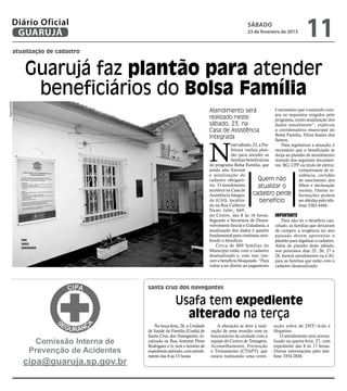 Diário Oficial
          GUARUJÁ
                                                                                                    sábado
                                                                                                    23 de fevereiro de 2013
                                                                                                                                      11
          atualização de cadastro


               Guarujá faz plantão para atender
                beneficiários do Bolsa Família
Arquivo/PMG




                                                                               Atendimento será                     é necessário que o assistido cum-
                                                                                                                    pra os requisitos exigidos pelo
                                                                               realizado neste                      programa, como atualização dos
                                                                               sábado, 23, na                       dados anualmente”, explicou
                                                                               Casa de Assistência                  a coordenadora municipal do
                                                                                                                    Bolsa Família, Nilza Soares dos
                                                                               Integrada


                                                                               N
                                                                                                                    Santos.
                                                                                            este sábado, 23, a Pre-    Para regularizar a situação, é
                                                                                            feitura realiza plan- necessário que o beneficiado se
                                                                                            tão para atender as dirija ao plantão de atendimento
                                                                                            famílias beneficiárias munido dos seguintes documen-
                                                                               do programa Bolsa Família, que tos: RG, CPF ou titulo de eleitor,
                                                                               ainda não fizeram                                 comprovante de re-
                                                                               a atualização do                                  sidência, certidão
                                                                               cadastro obrigató-           Quem não             de nascimento dos
                                                                               rio. O atendimento           atualizar o          filhos e declaração
                                                                               acontece na Casa de                               escolar. Outras in-
                                                                               Assistência Integra-      cadastro perde formações podem
                                                                               da (CAI), localiza-           benefício           ser obtidas pelo tele-
                                                                               do na Rua Calheiro                                fone 3382-4444.
                                                                               Nami Jafet, 669,
                                                                               no Centro, das 8 às 16 horas. Importante
                                                                               Segundo a Secretaria de Desen-          Para não ter o benefício can-
                                                                               volvimento Social e Cidadania, a celado, as famílias que deixaram
                                                                               atualização dos dados é quesito de cumprir a exigência no ano
                                                                               fundamental para continuar rece- passado devem aproveitar o
              xxx                                                              bendo o benefício.                   plantão para legalizar o cadastro.
              xxxx
              xxxxxxxx
                                                                                   Cerca de 800 famílias do Além do plantão deste sábado,
                                                                               Município estão com o cadastro nos próximos dias 25, 26, 27 e
                                                                               desatualizado e, com isso, tive- 28, haverá atendimento na CAI,
                                                                               ram o benefício bloqueado. “Para para as famílias que estão com o
                                                                               voltar a ter direito ao pagamento cadastro desatualizado.




                                           santa cruz dos navegantes

                                                          Usafa tem expediente
                                                            alterado na terça
                                               Na terça-feira, 26, a Unidade      A alteração se deve à reali-     tação sobre de DST/Aids e
                                           de Saúde da Família (Usafa) de      zação de uma reunião com os         Hepatites.
                                           Santa Cruz dos Navegantes, lo-      funcionários da unidade com a           O atendimento será norma-
                   Comissão Interna de     calizada na Rua Antonio Pinto
                                           Rodrigues s/n, terá o horário de
                                                                               equipe do Centro de Testagem,
                                                                               Aconselhamento, Prevenção
                                                                                                                   lizado na quarta-feira, 27, com
                                                                                                                   expediente das 8 às 17 horas.
                  Prevenção de Acidentes   expediente alterado, com atendi-    e Treinamento (CTAPT), que          Outras informações pelo tele-
                                           mento das 8 às 13 horas.            estará realizando uma orien-        fone 3354 2836.
              cipa@guaruja.sp.gov.br
 