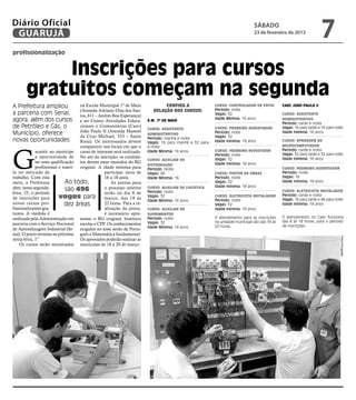 Diário Oficial
 GUARUJÁ
                                                                                                                               sábado
                                                                                                                               23 de fevereiro de 2013
                                                                                                                                                                      7
profissionalização


           Inscrições para cursos
       gratuitos começam na segunda
A Prefeitura ampliou                na Escola Municipal 1º de Maio               Confira a                Curso: Controlador de pátio          Caec João Paulo II
                                    (Avenida Adriano Dias dos San-          relação dos cursos:           Período: noite
a parceria com Senai;               tos, 611 – Jardim Boa Esperança)                                      Vagas: 32                            Curso: Assistente
agora, além dos cursos              e no Centro Atividades Educa-        E.M. 1º de Maio
                                                                                                          Idade Mínima: 16 anos                administrativo
                                                                                                                                               Período: tarde e noite
de Petróleo e Gás, o                cionais e Comunitárias (Caec)
                                                                         Curso: Assistente                Curso: Pedreiro assentador           Vagas: 16 para tarde e 16 para noite
                                    João Paulo II (Avenida Manoel
Município, oferece                  da Cruz Michael, 333 – Santa
                                                                         administrativo                   Período: noite                       Idade mínima: 16 anos
                                                                         Período: manhã e noite           Vagas: 32
novas oportunidades                 Rosa). Os interessados devem         Vagas: 16 para manhã e 32 para   Idade mínima: 18 anos                Curso: Operador de
                                                                                                                                               microcomputador




G
                                    comparecer nos locais em que o       a noite
             arantir ao munícipe curso de interesse será realizado.      Idade Mínima: 16 anos            Curso: Pedreiro revestidor           Período: tarde e noite
                                                                                                          Período: noite                       Vagas: 32 para tarde e 32 para noite
             a oportunidade de No ato da inscrição, os candida-                                                                                Idade mínima: 16 anos
                                                                         Curso: Auxiliar de               Vagas: 32
             ter uma qualificação tos devem estar munidos do RG                                           Idade mínima: 18 anos
                                                                         distribuição
             profissional e inseri- original. A idade mínima para        Período: Noite                                                        Curso: Pedreiro assentador
lo no mercado de                                  participar varia de    Vagas: 48                        Curso: Pintor de obras               Período: noite
trabalho. Com esta                                16 a 18 anos.          Idade Mínima: 16                 Período: noite                       Vagas: 16
meta, a Prefeitura            Ao todo,                As provas para                                      Vagas: 32                            Idade mínima: 18 anos
abre, nesta segunda-                              o processo seletivo                                     Idade mínima: 18 anos
                              são 496                                    Curso: Auxiliar de logística
                                                                         Período: noite                                                        Curso: Eletricista instalador
feira, 25, o período                              serão no dia 8 de
de inscrições para        vagas para março, das 19 às                    Vagas: 32                        Curso: Eletricista instalador        Período: tarde e noite
                                                                                                                                               Vagas: 16 para tarde e 48 para noite
                                                                         Idade Mínima: 16 anos            Período: noite
novos cursos pro-            dez áreas            22 horas. Para a re-                                    Vagas: 32                            Idade mínima: 18 anos
fissionalizantes gra-                             alização da prova,     Curso: Auxiliar de               Idade mínima: 18 anos
tuitos. A medida é                                é necessário apre-     suprimentos
realizada pela Administração em sentar o RG original, histórico          Período: noite                   O atendimento para as inscrições     O atendimento no Caec funciona
                                                                         Vagas: 32                        na unidade municipal são das 14 às   das 8 às 18 horas, para o período
parceria com o Serviço Nacional escolar e CPF. Os conhecimentos                                                                                de inscrições.
                                                                         Idade Mínima: 16 anos            20 horas.
de Aprendizagem Industrial (Se- exigidos no teste serão de Portu-
nai). O prazo termina na próxima guês e Matemática fundamental.




                                                                                                                                                                                 Fotos Divulgação
sexta-feira, 1º.                    Os aprovados poderão realizar as
    Os cursos serão ministrados matrículas de 18 a 20 de março.
 