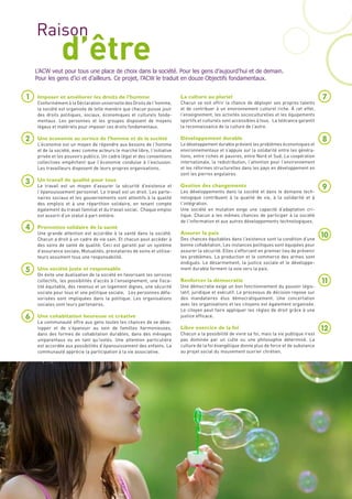 Raison
               d’être
    L’ACW veut pour tous une place de choix dans la société. Pour les gens d’aujourd’hui et de demain.
    Pour les gens d’ici et d’ailleurs. Ce projet, l’ACW le traduit en douze Objectifs fondamentaux.


1   Imposer et améliorer les droits de l’homme                           La culture au pluriel                                                  7
    Conformément à la Déclaration universelle des Droits de l’homme,     Chacun se voit offrir la chance de déployer ses propres talents
    la société est organisée de telle manière que chacun puisse jouir    et de contribuer à un environnement culturel riche. À cet effet,
    des droits politiques, sociaux, économiques et culturels fonda-      l’enseignement, les activités socioculturelles et les équipements
    mentaux. Les personnes et les groupes disposent de moyens            sportifs et culturels sont accessibles à tous. La tolérance garantit
    légaux et matériels pour imposer ces droits fondamentaux.            la reconnaissance de la culture de l’autre.

2   Une économie au service de l’homme et de la société                  Développement durable                                                  8
    L’économie est un moyen de répondre aux besoins de l’homme           Le développement durable prévient les problèmes économiques et
    et de la société, avec comme acteurs le marché libre, l’initiative   environnementaux et s’appuie sur la solidarité entre les généra-
    privée et les pouvoirs publics. Un cadre légal et des conventions    tions, entre riches et pauvres, entre Nord et Sud. La coopération
    collectives empêchent que l’économie conduise à l’exclusion.         internationale, la redistribution, l’attention pour l’environnement
    Les travailleurs disposent de leurs propres organisations.           et les réformes structurelles dans les pays en développement en
                                                                         sont les pierres angulaires.
3   Un travail de qualité pour tous
    Le travail est un moyen d’assurer la sécurité d’existence et         Gestion des changements
                                                                         Les développements dans la société et dans le domaine tech-
                                                                                                                                                9
    l’épanouissement personnel. Le travail est un droit. Les parte-
    naires sociaux et les gouvernements sont attentifs à la qualité      nologique contribuent à la qualité de vie, à la solidarité et à
    des emplois et à une répartition solidaire, en tenant compte         l’intégration.
    également du travail familial et du travail social. Chaque emploi    Une société en mutation exige une capacité d’adaptation cri-
    est assorti d’un statut à part entière.                              tique. Chacun a les mêmes chances de participer à la société
                                                                         de l’information et aux autres développements technologiques.
4   Promotion solidaire de la santé
                                                                         Assurer la paix
    Une grande attention est accordée à la santé dans la société.
    Chacun a droit à un cadre de vie sain. Et chacun peut accéder à      Des chances équitables dans l’existence sont la condition d’une
                                                                                                                                                10
    des soins de santé de qualité. Ceci est garanti par un système       bonne cohabitation. Les instances politiques sont équipées pour
    d’assurance sociale. Mutualités, prestataires de soins et utilisa-   assurer la sécurité. Elles s’efforcent en premier lieu de prévenir
    teurs assument tous une responsabilité.                              les problèmes. La production et le commerce des armes sont
                                                                         endigués. Le désarmement, la justice sociale et le développe-
5   Une société juste et responsable                                     ment durable forment la voie vers la paix.
    On évite une dualisation de la société en favorisant les services
    collectifs, les possibilités d’accès à l’enseignement, une fisca-    Renforcer la démocratie                                                11
    lité équitable, des revenus et un logement dignes, une sécurité      Une démocratie exige un bon fonctionnement du pouvoir légis-
    sociale pour tous et une politique sociale. Les personnes défa-      latif, juridique et exécutif. Le processus de décision repose sur
    vorisées sont impliquées dans la politique. Les organisations        des mandataires élus démocratiquement. Une concertation
    sociales sont leurs partenaires.                                     avec les organisations et les citoyens est également organisée.
                                                                         Le citoyen peut faire appliquer les règles de droit grâce à une
6   Une cohabitation heureuse et créative                                justice efficace.
    La communauté offre aux gens toutes les chances de se déve-
    lopper et de s’épanouir au sein de familles harmonieuses,            Libre exercice de la foi                                               12
    dans des formes de cohabitation durables, dans des ménages           Chacun a la possibilité de vivre sa foi, mais la vie publique n’est
    uniparentaux ou en tant qu’isolés. Une attention particulière        pas dominée par un culte ou une philosophie déterminé. La
    est accordée aux possibilités d’épanouissement des enfants. La       culture de la foi évangélique donne plus de force et de substance
    communauté apprécie la participation à la vie associative.           au projet social du mouvement ouvrier chrétien.
 