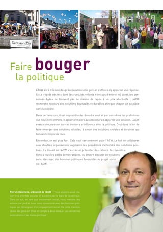 Faire                   bouger
 la politique
                         L’ACW est à l’écoute des préoccupations des gens et s’efforce d’y apporter une réponse.
                         Il y a trop de déchets dans les rues, les enfants n’ont pas d’endroit où jouer, les per-
                         sonnes âgées ne trouvent pas de maison de repos à un prix abordable… L’ACW
                         recherche toujours des solutions équitables et durables afin que chacun ait sa place
                         dans la société.

                         Dans certains cas, il est impossible de résoudre seul et par soi-même les problèmes
                         que nous rencontrons. Il appartient alors aux décideurs d’apporter une solution. L’ACW
                         exerce une pression sur ces derniers et influence ainsi la politique. Ceci dans le but de
                         faire émerger des solutions valables, à savoir des solutions sociales et durables qui
                         tiennent compte de tous.

                         Ensemble, on est plus fort. Cela vaut certainement pour l’ACW. Le fait de collaborer
                         avec d’autres organisations augmente les possibilités d’atteindre des solutions posi-
                         tives. Le travail de l’ACW, c’est aussi présenter des cahiers de revendica-
                         tions à tous les partis démocratiques, ou encore discuter de solutions
                         concrètes avec des hommes politiques favorables au projet social
                         de l’ACW.




Patrick Develtere, président de l’ACW : “Nous voulons aussi réa-
liser nos priorités sociales et durables par le biais de la politique.
Dans ce but, en tant que mouvement social, nous mettons des
actions sur pied et nous nous concertons avec des hommes poli-
tiques qui témoignent d’un engagement social. De cette manière,
la voix des gens est prise en compte à deux niveaux : au sein de nos
associations et au niveau politique”.
 