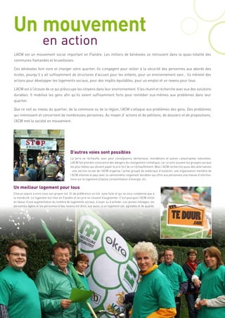 Un mouvement
                      en action
L’ACW est un mouvement social important en Flandre. Les milliers de bénévoles se retrouvent dans la quasi-totalité des
communes flamandes et bruxelloises.

Ces bénévoles font vivre et changer votre quartier. Ils s’engagent pour veiller à la sécurité des personnes aux abords des
écoles, pourqu’il y ait suffisamment de structures d’accueil pour les enfants, pour un environnement sain… Ils mènent des
actions pour développer les logements sociaux, pour des impôts équitables, pour un emploi et un revenu pour tous.

L’ACW est à l’écoute de ce qui préoccupe les citoyens dans leur environnement. Il les réunit et recherche avec eux des solutions
durables. Il mobilise les gens afin qu’ils soient suffisamment forts pour remédier eux-mêmes aux problèmes dans leur
quartier.

Que ce soit au niveau du quartier, de la commune ou de la région, l’ACW s’attaque aux problèmes des gens. Des problèmes
qui intéressent et concernent de nombreuses personnes. Au moyen d’ actions et de pétitions, de dossiers et de propositions,
l’ACW met la société en mouvement.




                                            D’autres voies sont possibles
                                            La terre se réchauffe, avec pour conséquence sécheresse, inondations et autres catastrophes naturelles.
                                            L’ACW fait prendre conscience des dangers du changement climatique, car ce sont souvent les groupes sociaux
                                            les plus faibles qui doivent payer le prix fort de ce réchauffement. Mais l’ACW recherche aussi des alternatives
                                            : une section locale de l’ACW organise l’achat groupé de matériaux d’isolation; une organisation membre de
                                            l’ACW sillonne le pays avec la camionnette «logement durable» qui offre aux personnes une masse d’informa-
                                            tions sur le logement à basse consommation d’énergie, etc.

Un meilleur logement pour tous
Chacun aspire à vivre sous son propre toit. Et de préférence un toit sans fuite et qui ne vous condamne pas à
la mendicité. Le logement est cher en Flandre et les prix ne cessent d’augmenter. C’est pourquoi l’ACW milite
en faveur d’une augmentation du nombre de logements sociaux, à louer ou à acheter. Les jeunes ménages, les
personnes âgées et les personnes à bas revenu ont droit, eux aussi, à un logement sûr, agréable et de qualité.
 