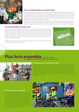 Pour un monde solidaire ici et dans le Sud
                                            Au travers de son organisation tiers-mondiste Wereldsolidariteit-Solidarité Mondiale, l’ACW lutte pour des condi-
                                            tions de travail décentes. Ailleurs dans le monde, des travailleurs travaillent pour un salaire de misère, avec des
                                            horaires inhumains et sans la moindre protection. Wereldsolidariteit-Solidarité Mondiale montre que l’on peut
                                            changer les choses en informant les gens et en les encourageant à défendre collectivement leurs droits ou en
                                            diffusant, par exemple, ici des pétitions pour soutenir l’action «Vêtements Propres»: nos vêtements ne doivent
                                            pas être confectionnés dans des conditions inhumaines.
                                            Ce message de solidarité, l’ACW le fait passer aussi chez nous, en collaboration avec Wereldsolidariteit-Solidarité
                                            Mondiale : des sections locales organisent un marché du monde avec des produits et des spécialités du Sud…
                                            L’ACW invite les gens de différentes cultures à entrer en dialogue. Car se connaître, c’est apprendre à s’apprécier.

La sécurité sociale est là pour vous
Chacun de nous fait appel à la sécurité sociale à divers moments de sa vie: quand on est malade et qu’on
dépose une attestation à la mutuelle, quand on est au chômage, lorsqu’on perçoit des allocations fami-
liales ou au moment où arrive l’âge de la retraite. L’ACW est fier de ce système unique de sécurité sociale
et tient à en informer les citoyens le mieux possible. Personnes âgées, à la recherche d’un emploi,
malades, personnes handicapées ou ménages : tous ont droit à la sécurité d’existence. En 2009, l’ACW
a mené une campagne importante sur la sécurité sociale, clôturée par un Festival social qui a accueilli
des milliers de personnes à Anvers.

L’ACW sait aussi que l’avenir annonce de nouveaux défis pour la sécurité sociale et tient à apporter sa
contribution à la discussion dans ce domaine.




Plus forts ensemble aussiavec d’autres
           le dialogue et l’interaction
                                        à travers

                                                                Ensemble pour une société plurielle
                                                                En rue, à l’école, au travail ou dans le village, nous voyons de plus en plus de personnes de
                                                                différentes couleurs. Mais, dans bien des cas, nous savons peu de choses de nos voisins qui
                                                                viennent d’autres cultures. Voilà pourquoi nous voulons établir des contacts avec des associa-
                                                                tions dans lesquelles des minorités ethnoculturelles sont actives. Dans de nombreux endroits,
                                                                l’ACW et l’Internationaal Comite - qui regroupe quelque 200 associations de migrants en
                                                                Flandre - travaillent ensemble. C’est ainsi qu’ils organisent conjointement des débats sur la
                                                                politique d’asile et de migration dans lesquels les deux mouvements invitent leurs membres à
                                                                s’engager dans un dialogue.




Plateformes pour la mobilité
Les sections de l’ACW œuvrent, dans leur village ou leur
ville, en faveur d’un environnement viable et sécurisé. Dans
de nombreuses communes flamandes, elles se concertent
avec des associations, des écoles et des citoyens au sein
d’une ‘Plateforme pour la mobilité’ (Verkeersplatform) afin
de rendre la circulation plus sûre. Ces plateformes font
bouger les usagers en essayant, par exemple, d’inciter les
cyclistes à porter des vêtements réfléchissants. Le
concours ‘Doe het dan zelf’ pour les jeunes, invitant ceux-ci
à concevoir eux-mêmes des vêtements et accessoires fluos
branchés, a rencontré un grand succès.
 
