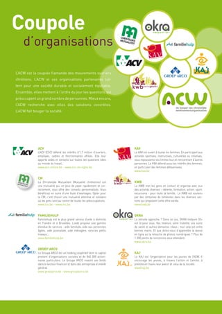 Coupole
    d’organisations

L’ACW est la coupole flamande des mouvements ouvriers
chrétiens. L’ACW et ses organisations partenaires lut-
tent pour une société durable et socialement équitable.
Ensemble, elles mettent à l’ordre du jour les questions qui
préoccupent un grand nombre de personnes. Mieux encore,
l’ACW recherche avec elles des solutions concrètes.
L’ACW fait bouger la société.




             ACV                                                           KAV
             L’ACV (CSC) défend les intérêts d’1,7 million d’ouvriers,     Le KAV est ouvert à toutes les femmes. En participant aux
             employés, cadres et fonctionnaires affiliés. Elle leur        activités sportives, instructives, culturelles ou créatives,
             apporte aides et conseils sur toutes les questions liées      vous repousserez vos limites tout en rencontrant d’autres
             au monde du travail.                                          personnes. Le KAV défend aussi les intérêts des femmes,
             www.acv-online.be - www.csc-en-ligne.be                       en particulier des femmes défavorisées.
                                                                           www.kav.be

             CM
             La Christelijke Mutualiteit (Mutualité chrétienne) est        KWB
             une mutualité qui, en plus de payer rapidement et cor-        Le KWB met les gens en contact et organise avec eux
             rectement, vous offre des conseils personnalisés. Vous        des activités diverses - détente, formation, action, sport,
             bénéficiez en outre d’une foule d’avantages. Opter pour       excursions - pour toute la famille. Le KWB est soutenu
             la CM, c’est choisir une mutualité attentive et solidaire     par des centaines de bénévoles dans les diverses sec-
             où les gens sont au centre de toutes les préoccupations.      tions qui proposent cette offre variée.
             www.cm.be - www.mc.be                                         www.kwb.be


             FAMILIEHULP                                                   OKRA
             Familiehulp est le plus grand service d’aide à domicile       La retraite approche ? Dans ce cas, OKRA trefpunt 55+
             en Flandre et à Bruxelles. L’asbl propose une gamme           est là pour vous. Vos revenus, votre mobilité, vos soins
             étendue de services : aide familiale, aide aux personnes      de santé et autres domaines vitaux : tout cela est entre
             âgées, aide postnatale, aide ménagère, services petits        bonnes mains. Et que diriez-vous d’apprendre la danse
             travaux,…                                                     en ligne ou la retouche de photos numériques ? Plus de
             www.familiehulp.be                                            1 200 points de rencontres vous attendent.
                                                                           www.okra.be

             GROEP ARCO
             Le Groupe ARCO est un holding coopératif dont le capital      KAJ
             provient d’organisations sociales et de 840 000 action-       Le KAJ est l’organisation pour les jeunes de l’ACW. Il
             naires particuliers. Le Groupe ARCO investit ses fonds        encourage les jeunes, à travers l’action et l’amitié, à
             dans le secteur financier et dans des entreprises d’intérêt   prendre en mains leur avenir et celui de la société.
             général.                                                      www.kaj.be
             www.groeparco.be - www.groupearco.be
 