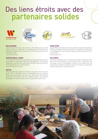 Des liens étroits avec des
          partenaires solides


WELZIJNSZORG                                                                    GROEP INTRO
‘Exclure la pauvreté’ dans notre société: ce défi, Welzijnszorg le prend        Groep INTRO soutient des jeunes et des adultes socialement fragilisés en
à bras le corps en sensibilisant à la problématique de la pauvreté, en          Flandre et à Bruxelles à travers l’éducation, l’enseignement, la formation,
influençant la politique et en soutenant des activités visant à lutter contre   l’accompagnement, le job coaching, l’expérience professionnelle et l’éco-
l’exclusion sociale.                                                            nomie sociale.
www.welzijnszorg.be                                                             www.groepintro.be

INTERNATIONAAL COMITE                                                           PAX CHRISTI
L’Internationaal Comité (IC) est une fédération d’organisations allochtones     Pax Christi Vlaanderen est un mouvement pacifiste d’inspiration chré-
qui soutient ces organisations dans leur développement. L’IC lutte pour         tienne. Dans une démarche de non-violence active, l’association veut
l’égalité des chances et pour que les gens d’autres origines puissent par-      encourager, former et accompagner les gens et les groupes vers une
ticiper pleinement à la vie interculturelle.                                    société en paix. Pax Christi s’appuie en cela sur trois piliers : la spiritualité,
www.internationaalcomite.be                                                     l’action et la formation. www.paxchristi.be

ARKTOS
Arktos organise des projets de formation et de soutien avec et pour les
jeunes. Ceci en témoignant d’une foi inébranlable dans leurs talents.
Arktos met en place dans cinq centres, en collaboration avec différents
partenaires, des projets actifs liés à différents aspects de l’existence
(enseignement, travail, bien-être, loisirs et logement). www.arktos.be
 