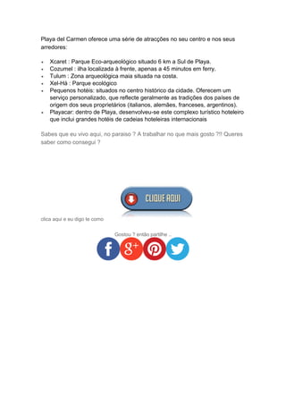 Playa del Carmen oferece uma série de atracções no seu centro e nos seus
arredores:
 Xcaret : Parque Eco-arqueológico situado 6 km a Sul de Playa.
 Cozumel : ilha localizada à frente, apenas a 45 minutos em ferry.
 Tulum : Zona arqueológica maia situada na costa.
 Xel-Há : Parque ecológico
 Pequenos hotéis: situados no centro histórico da cidade. Oferecem um
serviço personalizado, que reflecte geralmente as tradições dos países de
origem dos seus proprietários (italianos, alemães, franceses, argentinos).
 Playacar: dentro de Playa, desenvolveu-se este complexo turístico hoteleiro
que inclui grandes hotéis de cadeias hoteleiras internacionais
Sabes que eu vivo aqui, no paraiso ? A trabalhar no que mais gosto ?!! Queres
saber como consegui ?
clica aqui e eu digo te como
Gostou ? então partilhe ..
 