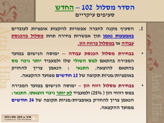 ‫הסדר מסלול 201 – החדש‬
                             ‫סעיפים עיקריים‬

‫1. הסעיף מקנה לחברה אפשרות להקצות אופציות לעובדים‬
‫באמצעות נאמן תוך אפשרות בחירה תחת מסלול כהכנסת‬
                          ‫עבודה או במסלול כרווח הון.‬
‫בבחירת מסלול הכנסת עבודה – ימוסה הנישום במועד‬               ‫•‬
‫המכירה בהתאם למס השולי שלו ולמעביד יותר ניכוי מס‬
‫בהתאם להוצאה. התנאי : הנאמן צריך להחזיק‬
    ‫באופציות/מניות תקופה של 21 חודשים ממועד ההקצאה.‬
‫בבחירת מסלול רווח הון – ימוסה הנישום במועד המכירה‬           ‫•‬
‫במס רווחי הון ) %52( ולמעביד לא יותר ניכוי הוצאתו. התנאי:‬
‫הנאמן צריך להחזיק באופציות/מניות תקופה של 42 חודשים‬
                                         ‫ממועד ההקצאה.‬
 