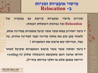 ‫מיסוי אופציות ומניות‬
                    ‫ב- ‪Relocation‬‬
‫סוגיית מיסוי אופציות קיימת גם במקרה של‬
         ‫‪ Relocation‬ובה נבחנות השאלות הבאות:‬
‫‪ ‬כיצד יתחייב במס עובד אשר קיבל אופציות במדינה אחת,‬
‫ולאחר מכן עזב את אותה מדינה ועבר למדינה אחרת, בה‬
               ‫עבד, ובהיותו שם מימש את האופציות ?‬
‫‪ ‬כיצד ימוסה עובד אשר מימש האופציות שקיבל לאחר‬
 ‫חזרתו ארצה הגם שתקופת ההבשלה שלהן )ה-‪vesting‬‬
             ‫הייתה באופן מלא או חלקי בהיותו בחו"ל(.‬
 