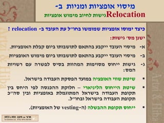 ‫מיסוי אופציות ומניות ב-‬
              ‫‪Relocation‬גישות לחיוב מימוש אופציות‬

‫כיצד ימוסו אופציות שמומשו בחו"ל עת העובד ב- ‪? relocation‬‬
                                         ‫ישנן מס' גישות:‬
‫א- מיסוי העובד ייקבע בהתאם לתושבותו ביום קבלת האופציות.‬
‫ב- מיסוי העובד ייקבע בהתאם לתושבותו ביום מימוש האופציות‬
‫ג- גישות ייחוס מסוימות המהוות בסיס לפשרה עם רשויות‬
                                               ‫המס:‬
       ‫שיטת שווי האופציה במועד הפסקת העבודה בישראל.‬   ‫‪‬‬
‫שיטת הייחוס הליניארי – חלוקת ההכנסה לפי היחס בין‬      ‫‪‬‬
‫תקופת העבודה בישראל המתוגמלת באופציות ובין סה"כ‬
                        ‫תקופת העבודה בישראל ובחו"ל.‬
        ‫ייחוס תקופת ההבשלה )ה-‪ vesting‬של האופציות(.‬   ‫‪‬‬
 