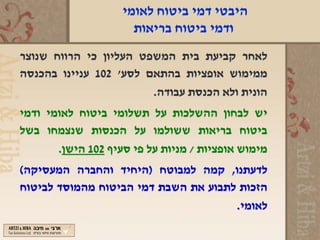 ‫היבטי דמי ביטוח לאומי‬
                      ‫ודמי ביטוח בריאות‬
‫לאחר קביעת בית המשפט העליון כי הרווח שנוצר‬
‫ממימוש אופציות בהתאם לסע' 201 עניינו בהכנסה‬
                        ‫הונית ולא הכנסת עבודה.‬
‫יש לבחון ההשלכות על תשלומי ביטוח לאומי ודמי‬
‫ביטוח בריאות ששולמו על הכנסות שנצמחו בשל‬
       ‫מימוש אופציות / מניות על פי סעיף 201 הישן.‬
‫לדעתנו, קמה למבוטח )היחיד והחברה המעסיקה(‬
‫הזכות לתבוע את השבת דמי הביטוח מהמוסד לביטוח‬
                                      ‫לאומי.‬
 