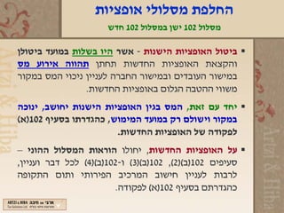 ‫החלפת מסלולי אופציות‬
                     ‫מסלול 201 ישן במסלול 201 חדש‬

‫‪ ‬ביטול האופציות הישנות - אשר היו בשלות במועד ביטולן‬
‫והקצאת האופציות החדשות תחתן תהווה אירוע מס‬
‫במישור העובדים ובמישור החברה לעניין ניכוי המס במקור‬
                ‫משווי ההטבה הגלום באופציות החדשות.‬
‫‪ ‬יחד עם זאת, המס בגין האופציות הישנות יחושב, ינוכה‬
‫במקור וישולם רק במועד המימוש, כהגדרתו בסעיף 201)א(‬
                       ‫לפקודה של האופציות החדשות.‬
‫‪ ‬על האופציות החדשות, יחולו הוראות המסלול ההוני –‬
‫סעיפים 201)ב()2(, 201)ב()3( ו-201)ב()4( לכל דבר ועניין,‬
‫לרבות לעניין חישוב המרכיב הפירותי ותום התקופה‬
                        ‫כהגדרתם בסעיף 201)א( לפקודה.‬
 