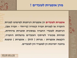 ‫מהן אופציות לעובדים ?‬



‫אופציות לעובדים הן אופציות הניתנות למימוש למניות‬
‫החברה או למניות חברה קשורה )בייחוד – חברה אם(,‬
‫הניתנות לעובדי החברה במסגרת תוכניות מיוחדות,‬
‫ומהוות מכשיר לשיתוף העובדים בהצלחת החברה,‬
‫הקצאת אופציות / מניות ) להלן : אופציות ( טומנת‬
             ‫בחובה יתרונות הן למעביד והן לעובדים.‬
 