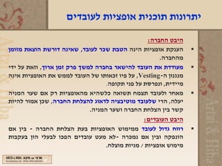 ‫יתרונות תוכנית אופציות לעובדים‬

                                                   ‫היבט החברה:‬
‫הענקת אופציות הינה הטבת שכר לעובד, שאינה דורשת הוצאת מזומן‬        ‫‪‬‬
                                                       ‫מהחברה.‬
‫מעודדת את העובד להישאר בחברה למשך פרק זמן ארוך, וזאת על ידי‬       ‫‪‬‬
‫מנגנון ה-‪ ,Vesting‬על פיו זכאותו של העובד לממש את האופציות אינה‬
                                   ‫מיידית, ונפרסת על פני תקופה.‬
‫מאחר ולעובד תצמח תשואה כלשהיא מהאופציות רק אם שער המניה‬           ‫‪‬‬
‫יעלה, הרי שלעובד מוטיבציה לדאוג להצלחת החברה, שכן אמור להיות‬
                             ‫קשר בין הצלחת החברה ושער המניה.‬
                                                 ‫היבט העובדים:‬
‫רווח גדול לעובד ממימוש האופציות בעת הצלחת החברה - בין אם‬          ‫‪‬‬
‫הונפקה ובין אם נמכרה -לא מעט עובדים הפכו לבעלי הון בעקבות‬
                                   ‫מימוש אופציות / מניות מוצלח.‬
 