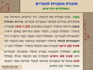 ‫תוכנית אופציות לעובדים‬
                         ‫המסלולים הקיימים‬

‫בעבר, מכח פקודת מס הכנסה, היו קיימים בישראל שני‬
‫מסלולים נפרדים למיסוי אופציות עובדים. ברירת המחדל‬
‫בזמנו הייתה ההסדר הקבוע בסעיפים 2)2( ו-3)ט( לפקודה‬
‫)הסדר "מסלול 3)ט("(, הסדר שלא התייחס באופן ייחודי‬
‫לאופציות לעובדים. המסלול השני שעמד בפני החברה היה‬
‫האפשרות לבחור בהסדר המותנה באישור מס הכנסה לפי‬
‫סעיף 201 הישן לפקודת מס הכנסה )הסדר "מסלול 201"(.‬
‫כיום, המסלול הקוגנטי בעניין מיסוי אופציות לעובדים‬
‫הינו סעיף 201 החדש לפקודת מס הכנסה ואילו מסלול‬
‫3)ט( מוחל על אופציות שניתנו לבעלי שליטה אשר הוצאו‬
                              ‫מתוך הסדר 201 החדש.‬
 