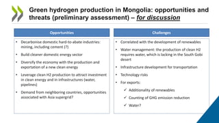 Green hydrogen production in Mongolia: opportunities and
threats (preliminary assessment) – for discussion
Opportunities Challenges
• Decarbonise domestic hard-to-abate industries:
mining, including cement (?)
• Build cleaner domestic energy sector
• Diversify the economy with the production and
exportation of a new clean energy
• Leverage clean H2 production to attract investment
in clean energy and in infrastructures (water,
pipelines)
• Demand from neighboring countries, opportunities
associated with Asia supergrid?
• Correlated with the development of renewables
• Water management: the production of clean H2
requires water, which is lacking in the South Gobi
desert
• Infrastructure development for transportation
• Technology risks
• For exports:
✓ Additionality of renewables
✓ Counting of GHG emission reduction
✓ Water?
 