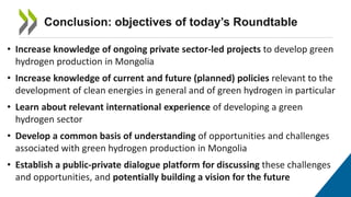 Conclusion: objectives of today’s Roundtable
• Increase knowledge of ongoing private sector-led projects to develop green
hydrogen production in Mongolia
• Increase knowledge of current and future (planned) policies relevant to the
development of clean energies in general and of green hydrogen in particular
• Learn about relevant international experience of developing a green
hydrogen sector
• Develop a common basis of understanding of opportunities and challenges
associated with green hydrogen production in Mongolia
• Establish a public-private dialogue platform for discussing these challenges
and opportunities, and potentially building a vision for the future
 