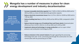 Mongolia has a number of measures in place for clean
energy development and industry decarbonisation
Energy sector
(power, heat)
State policy on energy
(Parliament resolution No. 63,
2015), Green development policy,
2014
Industry
NAMAs, 2010; NAPCC,
2011; Government
resolution No. 171,
2012: Building materials
programme
• Increase renewable electricity capacity from 7.62% in 2014 to 20% by 2020 and to
30% by 2030 as a share of total electricity generation capacity
• Reduce electricity transmission losses from 13.7% in 2014 to 10.8% by 2020 and to
7.8% by 2030
• Reduce building heat loss by 20% by 2020 and by 40% by 2030, compared to 2014
levels
• Reduce internal energy use of Combined Heat and Power plants (improved plant
efficiency) from 14.4% in 2014 to 11.2% by 2020 and 9.14% by 2030
• Implement advanced technology in energy production such as super critical
pressure coal combustion technology by 2030
• Reduce emissions in the cement industry through upgrading the processing
technology from wet- to dry- processing and through the construction of a new
cement plant with dry processing up to 2030
 