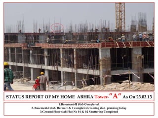 STATUS REPORT OF MY HOME ABHRA Tower-”A”As On 23.03.13
1.Basement-II Slab Completed.
2. Basement-I slab flat no 1 & 2 completed reaming slab planning today
3.Ground Floor slab Flat No 01 & 02 Shuttering Completed
 